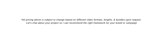 All pricing above is subject to change based on different video formats lengths bundles upon request Let s chat about your project so I can recommend the right framework for your brand or campaign